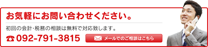 お気軽にお問い合わせください。初回の会計･税務の相談は無料で対応致します。TEL：092-791-3815 メールでのご相談はこちら