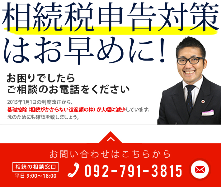 相続税申告対策はお早めに お困りでしたらご相談のお電話をください 2015年1月1日の制度改正から、基礎控除（相続がかからない遺産額の枠）が大幅に減少しています。念のためにも確認を致しましょう。今すぐご相談はこちら 「相続」の相談窓口 平日：9時～18時　TEL 092-791-3815　メールでの問い合わせはこちら