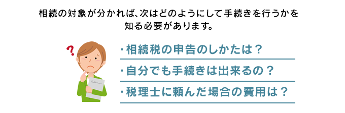 相続の対象が分かれば、次はどのようにして手続きを行うかを知る必要があります。　・相続税の申告のしかたは？ ・自分でも手続きは出来るの？ ・税理士に頼んだ場合の費用は？